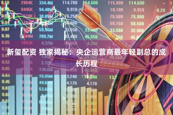 新玺配资 独家揭秘：央企运营商最年轻副总的成长历程