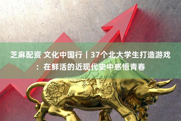 芝麻配资 文化中国行｜37个北大学生打造游戏：在鲜活的近现代史中感悟青春