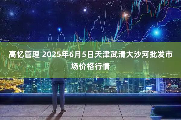 高忆管理 2025年6月5日天津武清大沙河批发市场价格行情