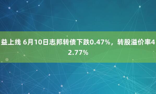 益上线 6月10日志邦转债下跌0.47%，转股溢价率42.77%