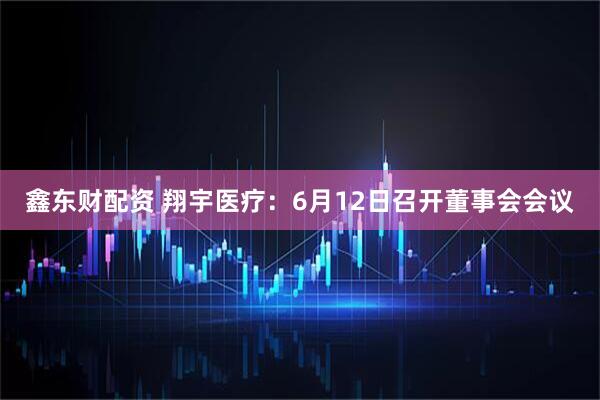 鑫东财配资 翔宇医疗：6月12日召开董事会会议