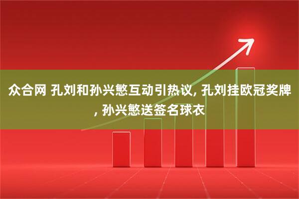 众合网 孔刘和孙兴慜互动引热议, 孔刘挂欧冠奖牌, 孙兴慜送签名球衣