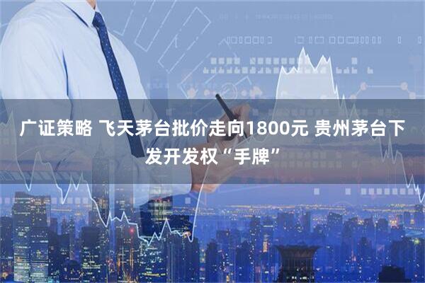 广证策略 飞天茅台批价走向1800元 贵州茅台下发开发权“手牌”