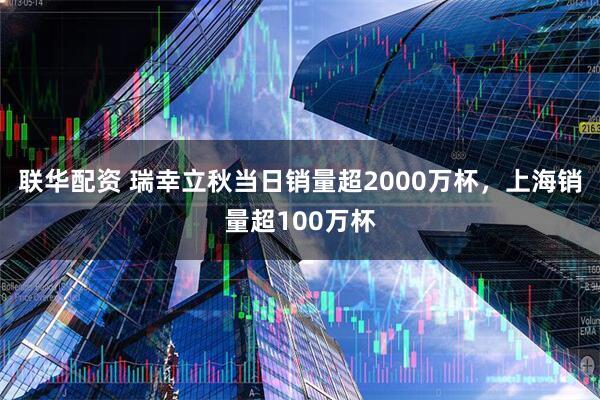 联华配资 瑞幸立秋当日销量超2000万杯，上海销量超100万杯
