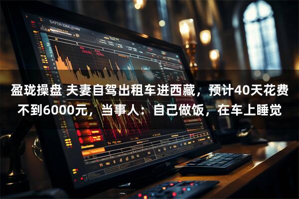 盈珑操盘 夫妻自驾出租车进西藏，预计40天花费不到6000元，当事人：自己做饭，在车上睡觉