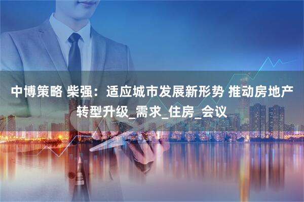 中博策略 柴强：适应城市发展新形势 推动房地产转型升级_需求_住房_会议