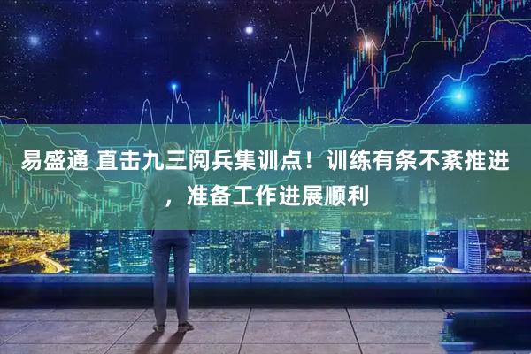 易盛通 直击九三阅兵集训点！训练有条不紊推进，准备工作进展顺利