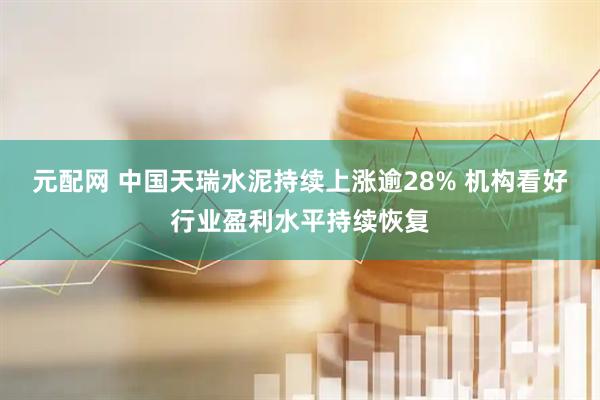 元配网 中国天瑞水泥持续上涨逾28% 机构看好行业盈利水平持续恢复