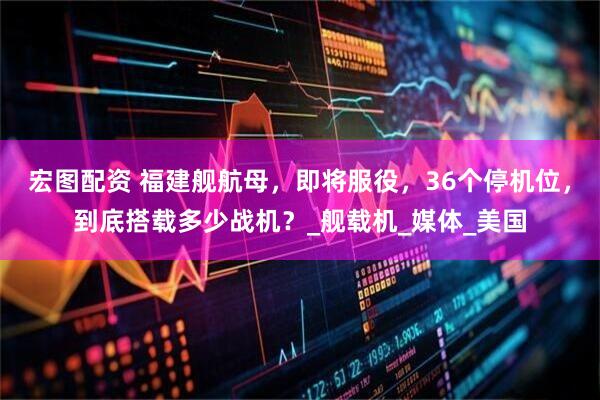 宏图配资 福建舰航母，即将服役，36个停机位，到底搭载多少战机？_舰载机_媒体_美国