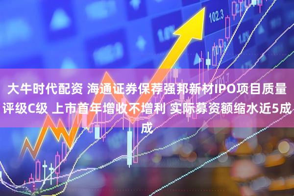 大牛时代配资 海通证券保荐强邦新材IPO项目质量评级C级 上市首年增收不增利 实际募资额缩水近5成