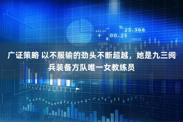 广证策略 以不服输的劲头不断超越，她是九三阅兵装备方队唯一女教练员