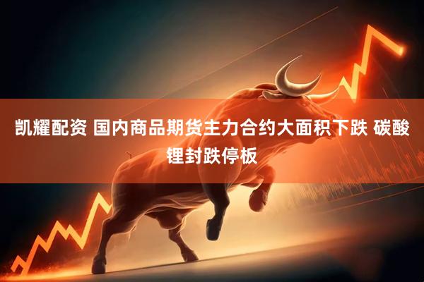 凯耀配资 国内商品期货主力合约大面积下跌 碳酸锂封跌停板