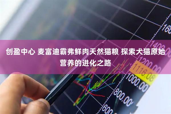 创盈中心 麦富迪霸弗鲜肉天然猫粮 探索犬猫原始营养的进化之路