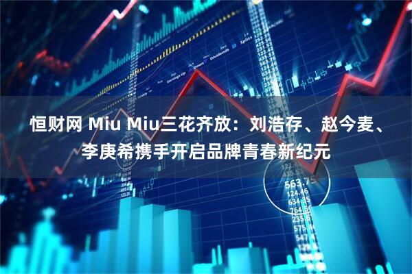 恒财网 Miu Miu三花齐放：刘浩存、赵今麦、李庚希携手开启品牌青春新纪元