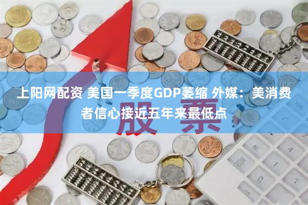 上阳网配资 美国一季度GDP萎缩 外媒：美消费者信心接近五年来最低点