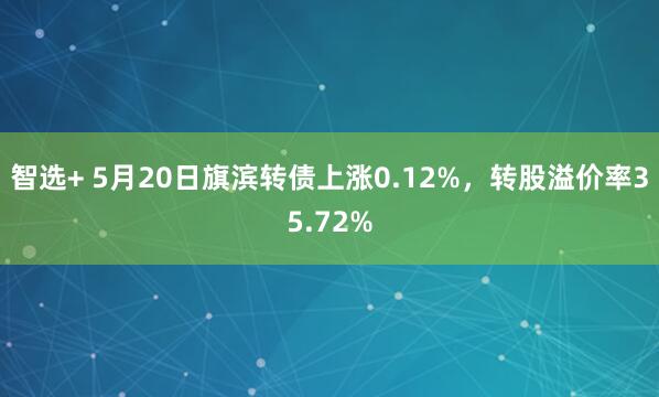 智选+ 5月20日旗滨转债上涨0.12%，转股溢价率35.72%