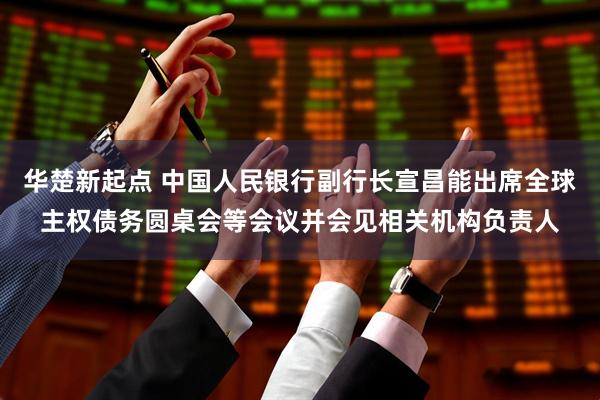 华楚新起点 中国人民银行副行长宣昌能出席全球主权债务圆桌会等会议并会见相关机构负责人