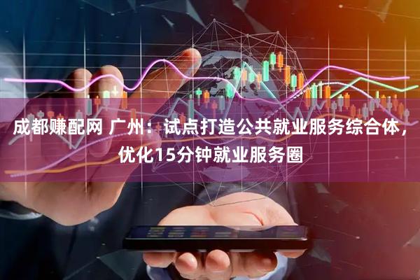 成都赚配网 广州：试点打造公共就业服务综合体，优化15分钟就业服务圈