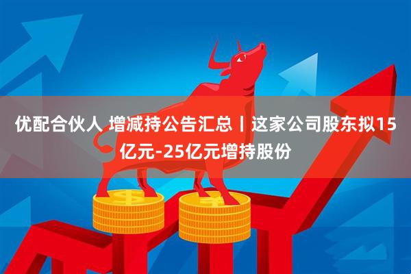 优配合伙人 增减持公告汇总丨这家公司股东拟15亿元-25亿元增持股份