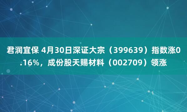 君润宜保 4月30日深证大宗（399639）指数涨0.16%，成份股天赐材料（002709）领涨
