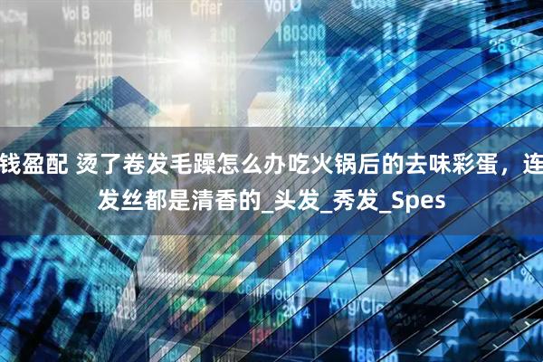 钱盈配 烫了卷发毛躁怎么办吃火锅后的去味彩蛋，连发丝都是清香的_头发_秀发_Spes