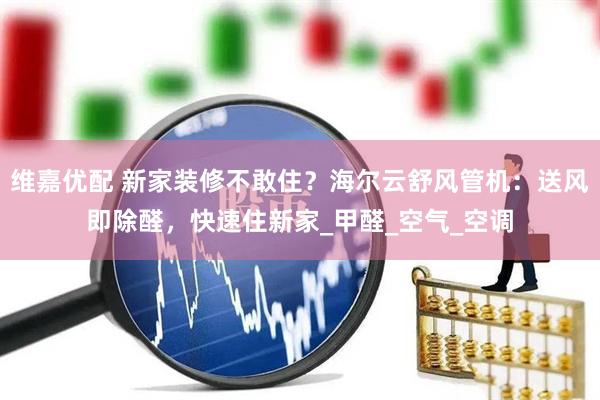 维嘉优配 新家装修不敢住？海尔云舒风管机：送风即除醛，快速住新家_甲醛_空气_空调