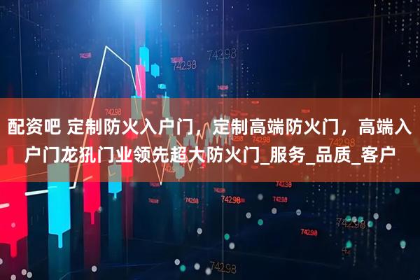 配资吧 定制防火入户门，定制高端防火门，高端入户门龙犼门业领先超大防火门_服务_品质_客户